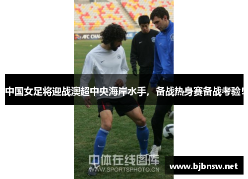 中国女足将迎战澳超中央海岸水手，备战热身赛备战考验！